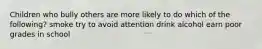 Children who bully others are more likely to do which of the following? smoke try to avoid attention drink alcohol earn poor grades in school