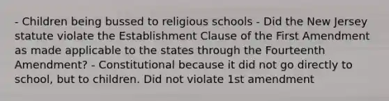 - Children being bussed to religious schools - Did the New Jersey statute violate the Establishment Clause of the First Amendment as made applicable to the states through the Fourteenth Amendment? - Constitutional because it did not go directly to school, but to children. Did not violate 1st amendment