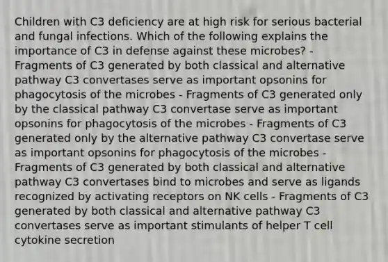 Children with C3 deficiency are at high risk for serious bacterial and fungal infections. Which of the following explains the importance of C3 in defense against these microbes? - Fragments of C3 generated by both classical and alternative pathway C3 convertases serve as important opsonins for phagocytosis of the microbes - Fragments of C3 generated only by the classical pathway C3 convertase serve as important opsonins for phagocytosis of the microbes - Fragments of C3 generated only by the alternative pathway C3 convertase serve as important opsonins for phagocytosis of the microbes - Fragments of C3 generated by both classical and alternative pathway C3 convertases bind to microbes and serve as ligands recognized by activating receptors on NK cells - Fragments of C3 generated by both classical and alternative pathway C3 convertases serve as important stimulants of helper T cell cytokine secretion