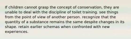 If children cannot grasp the concept of conservation, they are unable to deal with the discipline of toilet training. see things from the point of view of another person. recognize that the quantity of a substance remains the same despite changes in its shape. retain earlier schemas when confronted with new experiences.