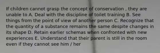 If children cannot grasp the concept of conservation , they are unable to A. Deal with the discipline of toilet training B. See things from the point of view of another person C. Recognize that the quantity of a substance remains the same despite changes in its shape D. Retain earlier schemas when confronted with new experiences E. Understand that their parent is still in the room even if they cannot see him / her