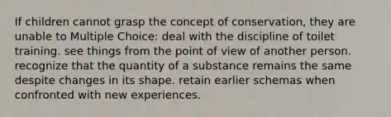 If children cannot grasp the concept of conservation, they are unable to Multiple Choice: deal with the discipline of toilet training. see things from the point of view of another person. recognize that the quantity of a substance remains the same despite changes in its shape. retain earlier schemas when confronted with new experiences.