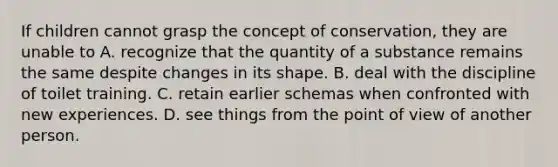 If children cannot grasp the concept of conservation, they are unable to A. recognize that the quantity of a substance remains the same despite changes in its shape. B. deal with the discipline of toilet training. C. retain earlier schemas when confronted with new experiences. D. see things from the point of view of another person.