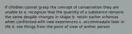 If children cannot grasp the concept of conservation they are unable to a. recognize that the quantity of a substance remains the same despite changes in shape b. retain earlier schemas when confronted with new experiences c. accommodate later in life d. see things from the point of view of anther person