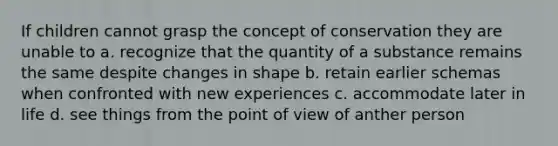 If children cannot grasp the concept of conservation they are unable to a. recognize that the quantity of a substance remains the same despite changes in shape b. retain earlier schemas when confronted with new experiences c. accommodate later in life d. see things from the point of view of anther person