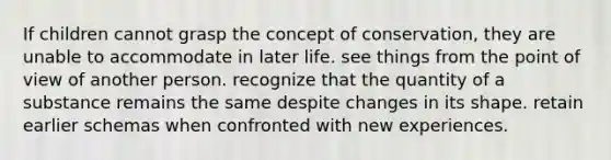 If children cannot grasp the concept of conservation, they are unable to accommodate in later life. see things from the point of view of another person. recognize that the quantity of a substance remains the same despite changes in its shape. retain earlier schemas when confronted with new experiences.