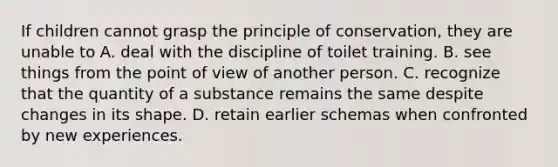 If children cannot grasp the principle of conservation, they are unable to A. deal with the discipline of toilet training. B. see things from the point of view of another person. C. recognize that the quantity of a substance remains the same despite changes in its shape. D. retain earlier schemas when confronted by new experiences.