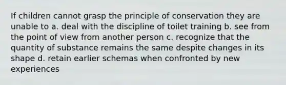 If children cannot grasp the principle of conservation they are unable to a. deal with the discipline of toilet training b. see from the point of view from another person c. recognize that the quantity of substance remains the same despite changes in its shape d. retain earlier schemas when confronted by new experiences