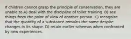 If children cannot grasp the principle of conservation, they are unable to A) deal with the discipline of toilet training. B) see things from the point of view of another person. C) recognize that the quantity of a substance remains the same despite changes in its shape. D) retain earlier schemas when confronted by new experiences.