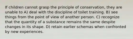 If children cannot grasp the principle of conservation, they are unable to A) deal with the discipline of toilet training. B) see things from the point of view of another person. C) recognize that the quantity of a substance remains the same despite changes in its shape. D) retain earlier schemas when confronted by new experiences.