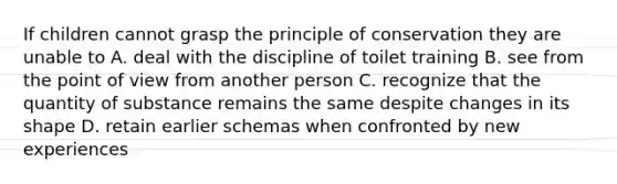 If children cannot grasp the principle of conservation they are unable to A. deal with the discipline of toilet training B. see from the point of view from another person C. recognize that the quantity of substance remains the same despite changes in its shape D. retain earlier schemas when confronted by new experiences