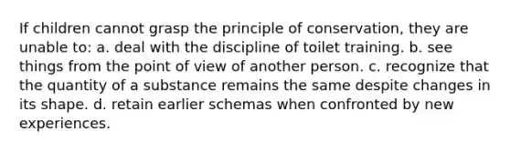 If children cannot grasp the principle of conservation, they are unable to: a. deal with the discipline of toilet training. b. see things from the point of view of another person. c. recognize that the quantity of a substance remains the same despite changes in its shape. d. retain earlier schemas when confronted by new experiences.