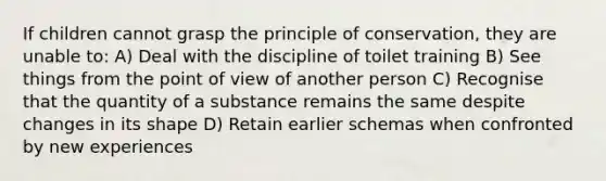 If children cannot grasp the principle of conservation, they are unable to: A) Deal with the discipline of toilet training B) See things from the point of view of another person C) Recognise that the quantity of a substance remains the same despite changes in its shape D) Retain earlier schemas when confronted by new experiences