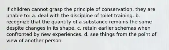 If children cannot grasp the principle of conservation, they are unable to: a. deal with the discipline of toilet training. b. recognize that the quantity of a substance remains the same despite changes in its shape. c. retain earlier schemas when confronted by new experiences. d. see things from the point of view of another person.