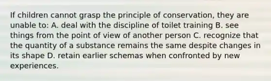 If children cannot grasp the principle of conservation, they are unable to: A. deal with the discipline of toilet training B. see things from the point of view of another person C. recognize that the quantity of a substance remains the same despite changes in its shape D. retain earlier schemas when confronted by new experiences.