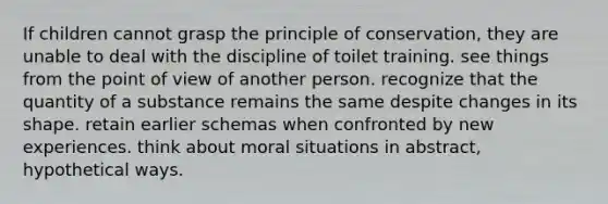 If children cannot grasp the principle of conservation, they are unable to deal with the discipline of toilet training. see things from the point of view of another person. recognize that the quantity of a substance remains the same despite changes in its shape. retain earlier schemas when confronted by new experiences. think about moral situations in abstract, hypothetical ways.