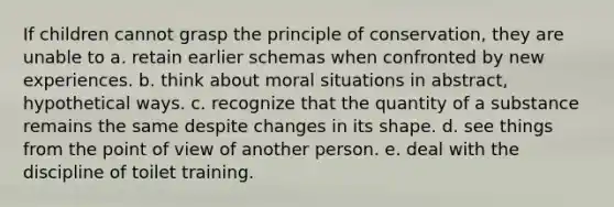 If children cannot grasp the principle of conservation, they are unable to a. retain earlier schemas when confronted by new experiences. b. think about moral situations in abstract, hypothetical ways. c. recognize that the quantity of a substance remains the same despite changes in its shape. d. see things from the point of view of another person. e. deal with the discipline of toilet training.