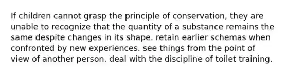 If children cannot grasp the principle of conservation, they are unable to recognize that the quantity of a substance remains the same despite changes in its shape. retain earlier schemas when confronted by new experiences. see things from the point of view of another person. deal with the discipline of toilet training.