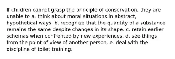 If children cannot grasp the principle of conservation, they are unable to a. think about moral situations in abstract, hypothetical ways. b. recognize that the quantity of a substance remains the same despite changes in its shape. c. retain earlier schemas when confronted by new experiences. d. see things from the point of view of another person. e. deal with the discipline of toilet training.