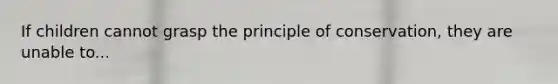 If children cannot grasp the principle of conservation, they are unable to...