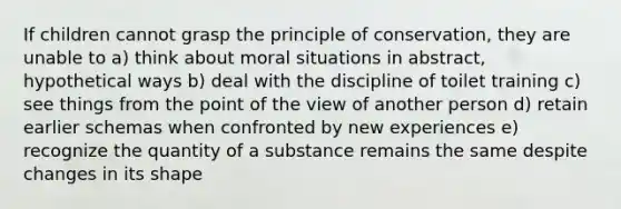 If children cannot grasp the principle of conservation, they are unable to a) think about moral situations in abstract, hypothetical ways b) deal with the discipline of toilet training c) see things from the point of the view of another person d) retain earlier schemas when confronted by new experiences e) recognize the quantity of a substance remains the same despite changes in its shape