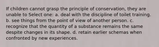 If children cannot grasp the principle of conservation, they are unable to Select one: a. deal with the discipline of toilet training. b. see things from the point of view of another person. c. recognize that the quantity of a substance remains the same despite changes in its shape. d. retain earlier schemas when confronted by new experiences.