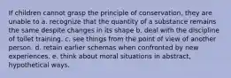 If children cannot grasp the principle of conservation, they are unable to a. recognize that the quantity of a substance remains the same despite changes in its shape b. deal with the discipline of toilet training. c. see things from the point of view of another person. d. retain earlier schemas when confronted by new experiences. e. think about moral situations in abstract, hypothetical ways.