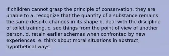 If children cannot grasp the principle of conservation, they are unable to a. recognize that the quantity of a substance remains the same despite changes in its shape b. deal with the discipline of toilet training. c. see things from the point of view of another person. d. retain earlier schemas when confronted by new experiences. e. think about moral situations in abstract, hypothetical ways.