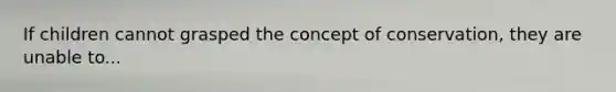 If children cannot grasped the concept of conservation, they are unable to...