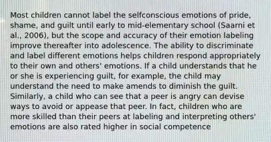 Most children cannot label the selfconscious emotions of pride, shame, and guilt until early to mid-elementary school (Saarni et al., 2006), but the scope and accuracy of their emotion labeling improve thereafter into adolescence. The ability to discriminate and label different emotions helps children respond appropriately to their own and others' emotions. If a child understands that he or she is experiencing guilt, for example, the child may understand the need to make amends to diminish the guilt. Similarly, a child who can see that a peer is angry can devise ways to avoid or appease that peer. In fact, children who are more skilled than their peers at labeling and interpreting others' emotions are also rated higher in social competence