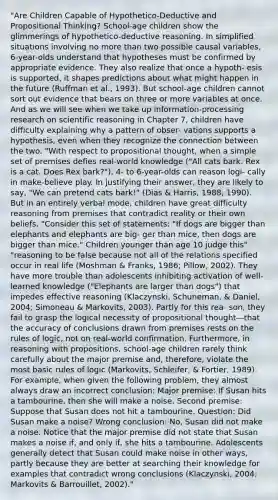 "Are Children Capable of Hypothetico-Deductive and Propositional Thinking? School-age children show the glimmerings of hypothetico-deductive reasoning. In simplified situations involving no more than two possible causal variables, 6-year-olds understand that hypotheses must be confirmed by appropriate evidence. They also realize that once a hypoth- esis is supported, it shapes predictions about what might happen in the future (Ruffman et al., 1993). But school-age children cannot sort out evidence that bears on three or more variables at once. And as we will see when we take up information-processing research on scientific reasoning in Chapter 7, children have difficulty explaining why a pattern of obser- vations supports a hypothesis, even when they recognize the connection between the two. "With respect to propositional thought, when a simple set of premises defies real-world knowledge ("All cats bark. Rex is a cat. Does Rex bark?"), 4- to 6-year-olds can reason logi- cally in make-believe play. In justifying their answer, they are likely to say, "We can pretend cats bark!" (Dias & Harris, 1988, 1990). But in an entirely verbal mode, children have great difficulty reasoning from premises that contradict reality or their own beliefs. "Consider this set of statements: "If dogs are bigger than elephants and elephants are big- ger than mice, then dogs are bigger than mice." Children younger than age 10 judge this" "reasoning to be false because not all of the relations specified occur in real life (Moshman & Franks, 1986; Pillow, 2002). They have more trouble than adolescents inhibiting activation of well-learned knowledge ("Elephants are larger than dogs") that impedes effective reasoning (Klaczynski, Schuneman, & Daniel, 2004; Simoneau & Markovits, 2003). Partly for this rea- son, they fail to grasp the logical necessity of propositional thought—that the accuracy of conclusions drawn from premises rests on the rules of logic, not on real-world confirmation. Furthermore, in reasoning with propositions, school-age children rarely think carefully about the major premise and, therefore, violate the most basic rules of logic (Markovits, Schleifer, & Fortier, 1989). For example, when given the following problem, they almost always draw an incorrect conclusion: Major premise: If Susan hits a tambourine, then she will make a noise. Second premise: Suppose that Susan does not hit a tambourine. Question: Did Susan make a noise? Wrong conclusion: No, Susan did not make a noise. Notice that the major premise did not state that Susan makes a noise if, and only if, she hits a tambourine. Adolescents generally detect that Susan could make noise in other ways, partly because they are better at searching their knowledge for examples that contradict wrong conclusions (Klaczynski, 2004; Markovits & Barrouillet, 2002)."