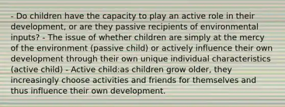 - Do children have the capacity to play an active role in their development, or are they passive recipients of environmental inputs? - The issue of whether children are simply at the mercy of the environment (passive child) or actively influence their own development through their own unique individual characteristics (active child) - Active child:as children grow older, they increasingly choose activities and friends for themselves and thus influence their own development.