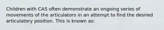 Children with CAS often demonstrate an ongoing series of movements of the articulators in an attempt to find the desired articulatory position. This is known as: