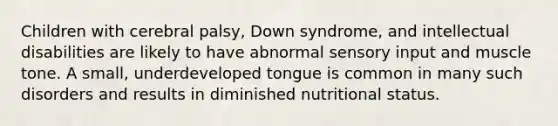 Children with cerebral palsy, Down syndrome, and intellectual disabilities are likely to have abnormal sensory input and muscle tone. A small, underdeveloped tongue is common in many such disorders and results in diminished nutritional status.