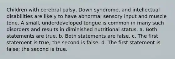 Children with cerebral palsy, Down syndrome, and intellectual disabilities are likely to have abnormal sensory input and muscle tone. A small, underdeveloped tongue is common in many such disorders and results in diminished nutritional status. a. Both statements are true. b. Both statements are false. c. The first statement is true; the second is false. d. The first statement is false; the second is true.