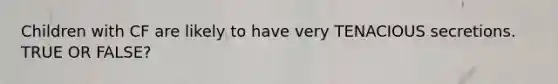 Children with CF are likely to have very TENACIOUS secretions. TRUE OR FALSE?