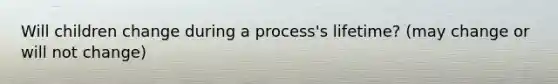 Will children change during a process's lifetime? (may change or will not change)