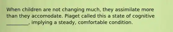 When children are not changing much, they assimilate more than they accomodate. Piaget called this a state of cognitive _________, implying a steady, comfortable condition.