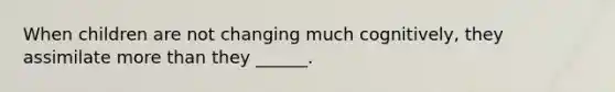 When children are not changing much cognitively, they assimilate more than they ______.