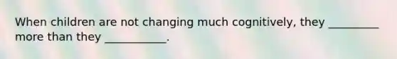 When children are not changing much cognitively, they _________ more than they ___________.