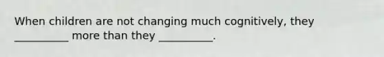 When children are not changing much cognitively, they __________ more than they __________.