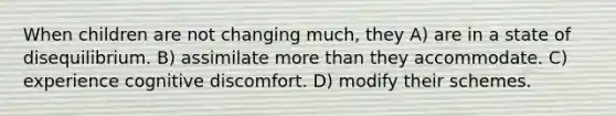 When children are not changing much, they A) are in a state of disequilibrium. B) assimilate more than they accommodate. C) experience cognitive discomfort. D) modify their schemes.