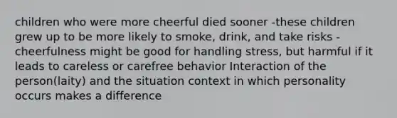 children who were more cheerful died sooner -these children grew up to be more likely to smoke, drink, and take risks -cheerfulness might be good for handling stress, but harmful if it leads to careless or carefree behavior Interaction of the person(laity) and the situation context in which personality occurs makes a difference