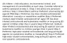 All children: child education, environmental control, and management of comorbidities at each step. Consider referral to asthma specialist at step 3. (Step 2 and above are persistent asthma.) Step 1 (intermittent asthma) Preferred: short-acting β2-agonist PRN Step 2 Preferred: low-dose inhaled corticosteroid Alternative: cromolyn or leukotriene modifier Step 3 Preferred: medium-dose inhaled corticosteroid (all ages) OR low-dose inhaled corticosteroid and leukotriene modifier or long-acting β2-agonist (children older than 4 years) Step 4 Preferred: medium-dose inhaled corticosteroids and long-acting β2-agonist (can use leukotriene modifier in children younger than 4 years) Step 5 Preferred: high-dose inhaled corticosteroids and long-acting β2-agonist (or leukotriene modifier or theophylline) Step 6 Preferred: high-dose inhaled corticosteroids, long-acting β2-agonist, and oral systemic corticosteroids