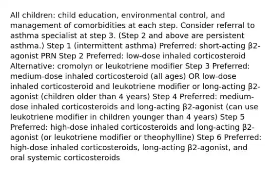 All children: child education, environmental control, and management of comorbidities at each step. Consider referral to asthma specialist at step 3. (Step 2 and above are persistent asthma.) Step 1 (intermittent asthma) Preferred: short-acting β2-agonist PRN Step 2 Preferred: low-dose inhaled corticosteroid Alternative: cromolyn or leukotriene modifier Step 3 Preferred: medium-dose inhaled corticosteroid (all ages) OR low-dose inhaled corticosteroid and leukotriene modifier or long-acting β2-agonist (children older than 4 years) Step 4 Preferred: medium-dose inhaled corticosteroids and long-acting β2-agonist (can use leukotriene modifier in children younger than 4 years) Step 5 Preferred: high-dose inhaled corticosteroids and long-acting β2-agonist (or leukotriene modifier or theophylline) Step 6 Preferred: high-dose inhaled corticosteroids, long-acting β2-agonist, and oral systemic corticosteroids