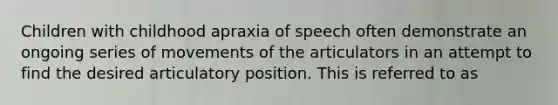 Children with childhood apraxia of speech often demonstrate an ongoing series of movements of the articulators in an attempt to find the desired articulatory position. This is referred to as