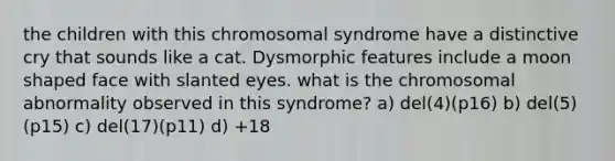 the children with this chromosomal syndrome have a distinctive cry that sounds like a cat. Dysmorphic features include a moon shaped face with slanted eyes. what is the chromosomal abnormality observed in this syndrome? a) del(4)(p16) b) del(5)(p15) c) del(17)(p11) d) +18