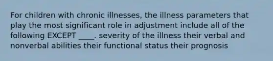 For children with chronic illnesses, the illness parameters that play the most significant role in adjustment include all of the following EXCEPT ____. severity of the illness their verbal and nonverbal abilities their functional status their prognosis