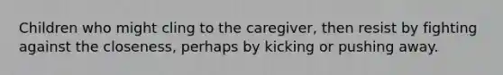 Children who might cling to the caregiver, then resist by fighting against the closeness, perhaps by kicking or pushing away.