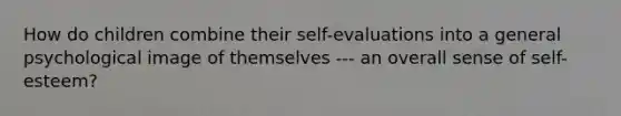 How do children combine their self-evaluations into a general psychological image of themselves --- an overall sense of self-esteem?